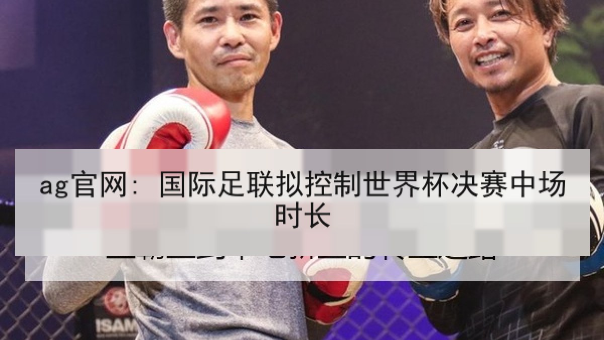 ag官网: 国际足联拟控制世界杯决赛中场时长 ag官网: 国际足联拟控制世界杯决赛中场时长