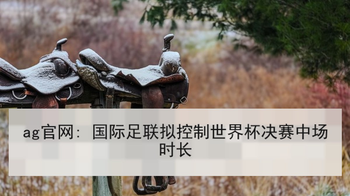 ag官网: 国际足联拟控制世界杯决赛中场时长 ag官网: 国际足联拟控制世界杯决赛中场时长